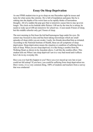 Essay On Sleep Deprivation
As one FPMS student tries to go to sleep on one December night he tosses and
turns for what seems like eternity. He is full of trepidation and panic like he is
sinking into the depths of his worst fears as he rapidly thinks of horrendous
thoughts. All of a sudden the pop quiz that is tomorrow causes him to stay up even
longer. The clock on his bedside table flickers 1:00 am by the time he is asleep, he
needs to wake up at 6:00 am tomorrow for school too. A teen needs 8 hours of sleep,
but this middle schooler only got 5 hours of sleep.
The next morning in first hour the kid had humongous bags under his eyes. He
cannot stay focused in class and has been taking microsleeps which are small
episodes of sleep while you are awake. Lastly, his friends described him as irritated.
According to the National Institute of Health, these are all symptoms of sleep
deprivation. Sleep deprivation means the situation or condition of suffering from a
lack of sleep. When you are sleep deprived, it is like being a zombie from the
Walking Dead, as shown in he Anecdote above. I call this the zombie effect. This
student tells me When I am sleep deprived I am in a very bad mood and it affects
how I do in my everyday life.
Have you ever had this happen to you? Have you ever stayed up very late or just
could not fall asleep? If you have, you could be suffering from sleep deprivation too.
Don t worry, it is a very common thing, 100% of students and teachers from a survey
that was conducted
 