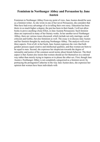 Feminism in Northanger Abbey and Persuasion by Jane
Austen
Feminism in Northanger Abbey From my point of view, Jane Austen should be seen
as a feminist writer. As she wrote in one of her novel Persuasion, she considers that
Men have had every advantage of us in telling their own story. Education has been
theirs in so much higher a degree; the pen has been in their hands. I will not allow
books to prove anything (Anne Elliot, in Jane Austens Persuasion). Such feminist
ideas are expressed in many of her literary works. In her another novel Northanger
Abbey, there are various issues discussed, which include not only marriage, social
criticism and Gothic, but also feminism as well. The essay is to discuss Jane Austen
and her feminist thoughts by analyzing Northanger Abbey. The analysis will cover
three aspects. First of all, in her book, Jane Austen expresses the view that both
genders possess equal creative and intellectual qualities, and thus women are born to
be equal to men. Second, she expresses her skepticism towards the degree of
rationality and justice of the common social norms about female behavior. The third
aspect is that Austen also insists that women should act for themselves in a rational
way rather than merely trying to impress or to please the other sex. First, though Jane
Austen s Northanger Abbey is not completely categorized as a feminist novel, by
portraying the protagonist Catherine in the way Jane Austen does, she expresses her
opinion that women have been individuals with
 