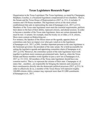 Texas Legislature Research Paper
Organization in the Texas Legislature The Texas legislature, as stated by Champagne,
Harpham, Casellas, is a bicameral legislature compromised of two chambers. That is,
the Senate and the Texas House of Representatives (2017, p. 211). It includes 31
senators and 150 House members. The legislature serves as the most critical
establishment that aids in representing the state (Champagne et al., 2017, p.211).
Members of the Texas state legislature must meet the essential requirements, perform
their duties to the best of their ability, represent citizens, and attend sessions. In order
to become a member of the Texas state legislature, there are certain demands that
must be met. A senator, for example, must be twenty six or older, a U.S. citizen,
...
Show more content on Helpwriting.net ...
For instance, the Speaker of the House must set the agenda, appoint chairs of
committees and, have an impact over what gets voted on in the legislature
(Champagne et al., 2017, p.209). Another important persona in the state legislature is
the lieutenant governor; the president of the state senate. He is held accountable for
setting the legislative agenda and appointing committee chairs (Champagne et al.,
2017, p.210). Moreover, the committee system of the state legislature must work
together to perform more common governmental tasks. Such as, when the Texas
Senate and House members work together to pass a new law (Champagne et al.,
2017, p. 211 212). All members of the Texas state legislature should have one
common motive. That is, to represent the citizens of their state. Champagne et. al.
states that ...members...are responsible for bringing the interests and concerns of
their constituencies directly into the democratic political processes (2017, p.211). In
order to effectively do so, a member of the Texas House will represent roughly
168,000 citizens while a senator may represent more than 811,000 constituents
(Champagne et al., 2017,
 