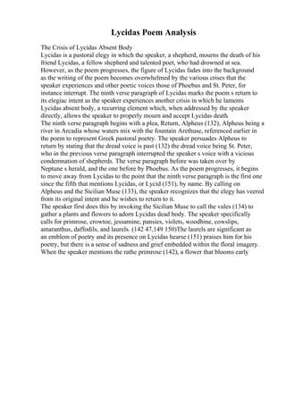 Lycidas Poem Analysis
The Crisis of Lycidas Absent Body
Lycidas is a pastoral elegy in which the speaker, a shepherd, mourns the death of his
friend Lycidas, a fellow shepherd and talented poet, who had drowned at sea.
However, as the poem progresses, the figure of Lycidas fades into the background
as the writing of the poem becomes overwhelmed by the various crises that the
speaker experiences and other poetic voices those of Phoebus and St. Peter, for
instance interrupt. The ninth verse paragraph of Lycidas marks the poem s return to
its elegiac intent as the speaker experiences another crisis in which he laments
Lycidas absent body, a recurring element which, when addressed by the speaker
directly, allows the speaker to properly mourn and accept Lycidas death.
The ninth verse paragraph begins with a plea, Return, Alpheus (132), Alpheus being a
river in Arcadia whose waters mix with the fountain Arethuse, referenced earlier in
the poem to represent Greek pastoral poetry. The speaker persuades Alpheus to
return by stating that the dread voice is past (132) the dread voice being St. Peter,
who in the previous verse paragraph interrupted the speaker s voice with a vicious
condemnation of shepherds. The verse paragraph before was taken over by
Neptune s herald, and the one before by Phoebus. As the poem progresses, it begins
to move away from Lycidas to the point that the ninth verse paragraph is the first one
since the fifth that mentions Lycidas, or Lycid (151), by name. By calling on
Alpheus and the Sicilian Muse (133), the speaker recognizes that the elegy has veered
from its original intent and he wishes to return to it.
The speaker first does this by invoking the Sicilian Muse to call the vales (134) to
gather a plants and flowers to adorn Lycidas dead body. The speaker specifically
calls for primrose, crowtoe, jessamine, pansies, violets, woodbine, cowslips,
amaranthus, daffodils, and laurels. (142 47,149 150)The laurels are significant as
an emblem of poetry and its presence on Lycidas hearse (151) praises him for his
poetry, but there is a sense of sadness and grief embedded within the floral imagery.
When the speaker mentions the rathe primrose (142), a flower that blooms early
 