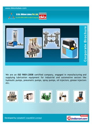 We are an ISO 9001:2008 certified company, engaged in manufacturing and
supplying lubrication equipment for industrial and automotive sectors like
hydraulic pumps, pneumatic pumps, spray pumps, oil injectors, grease injectors
etc.
 
