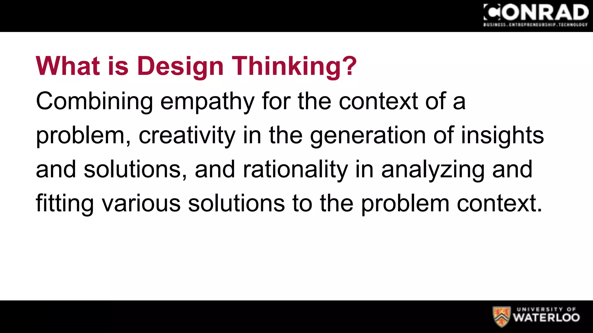 What is Design Thinking?
Combining empathy for the context of a
problem, creativity in the generation of insights
and solutions, and rationality in analyzing and
fitting various solutions to the problem context.
 