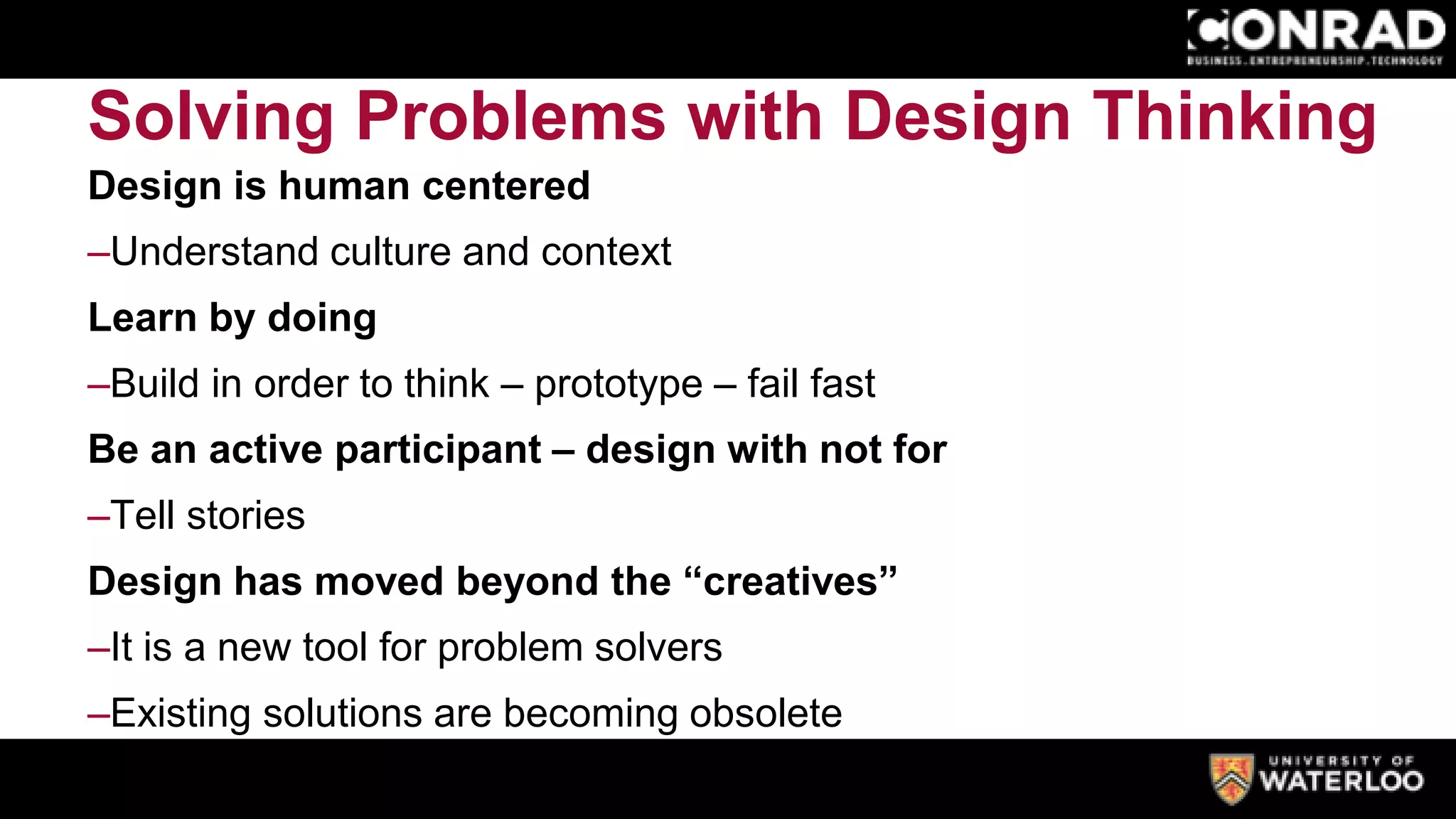 Solving Problems with Design Thinking
Design is human centered
–Understand culture and context
Learn by doing
–Build in order to think – prototype – fail fast
Be an active participant – design with not for
–Tell stories
Design has moved beyond the “creatives”
–It is a new tool for problem solvers
–Existing solutions are becoming obsolete
 