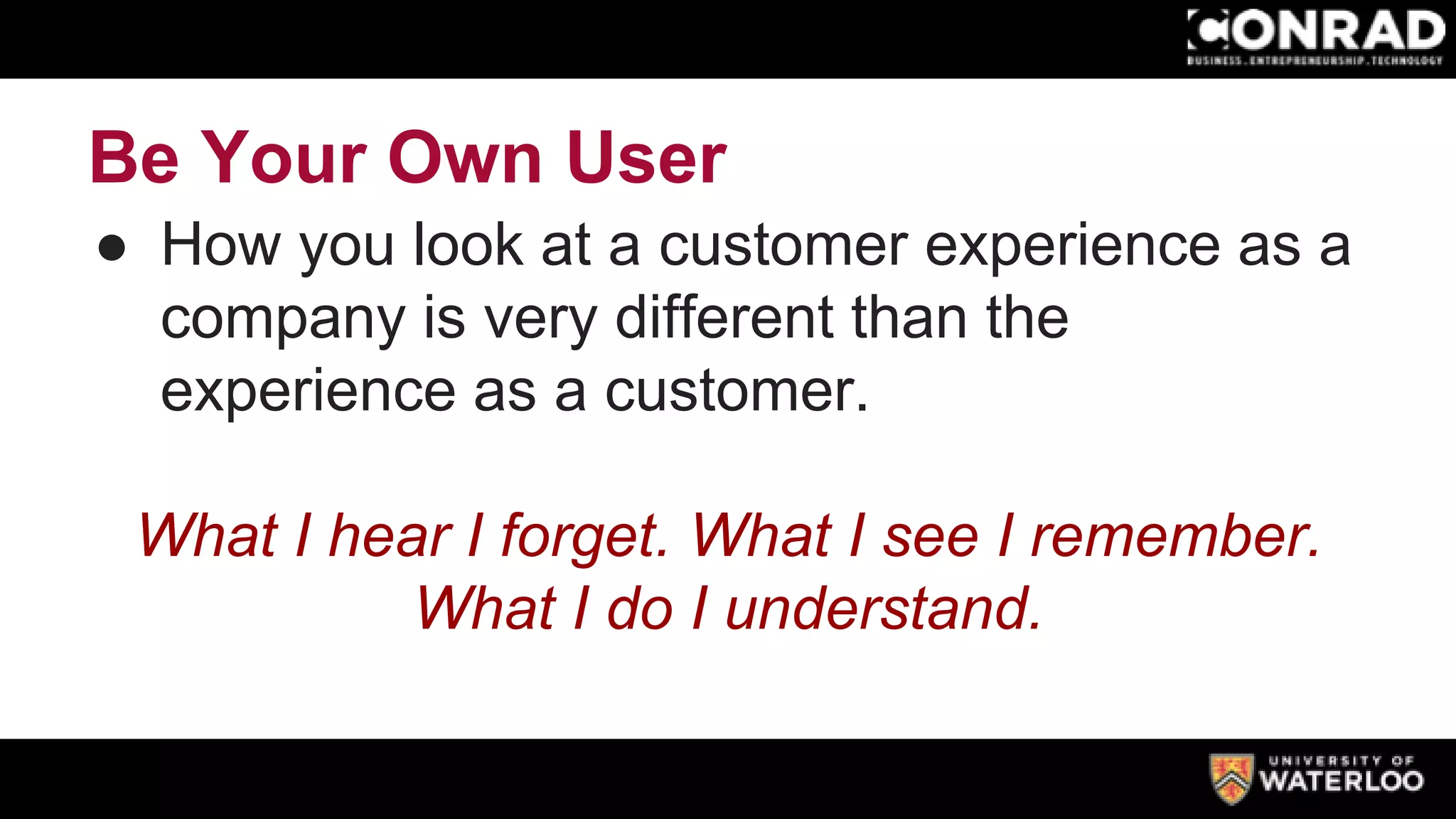 Be Your Own User
● How you look at a customer experience as a
company is very different than the
experience as a customer.
What I hear I forget. What I see I remember.
What I do I understand.
 