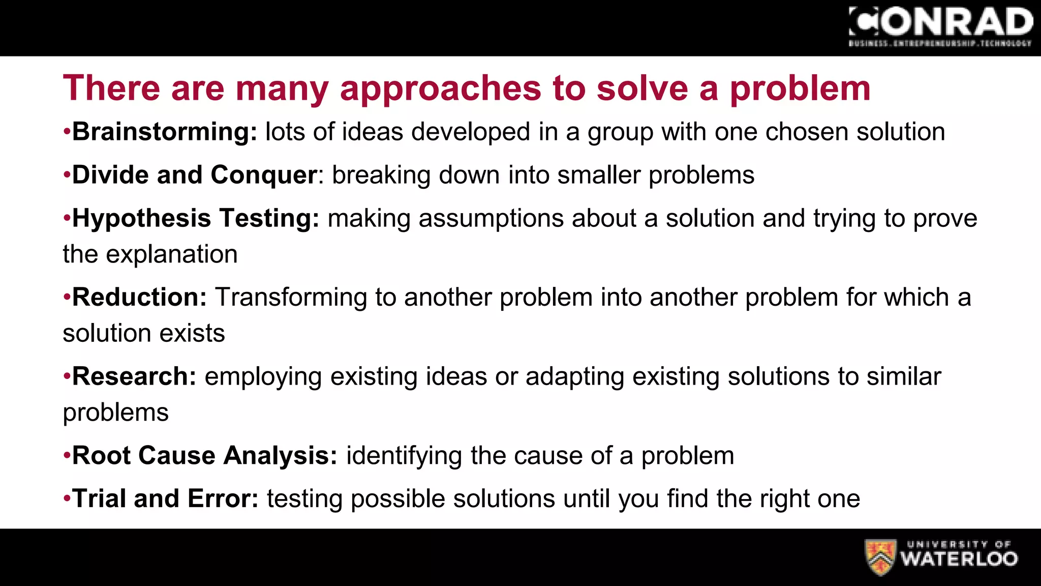 There are many approaches to solve a problem
•Brainstorming: lots of ideas developed in a group with one chosen solution
•Divide and Conquer: breaking down into smaller problems
•Hypothesis Testing: making assumptions about a solution and trying to prove
the explanation
•Reduction: Transforming to another problem into another problem for which a
solution exists
•Research: employing existing ideas or adapting existing solutions to similar
problems
•Root Cause Analysis: identifying the cause of a problem
•Trial and Error: testing possible solutions until you find the right one
 
