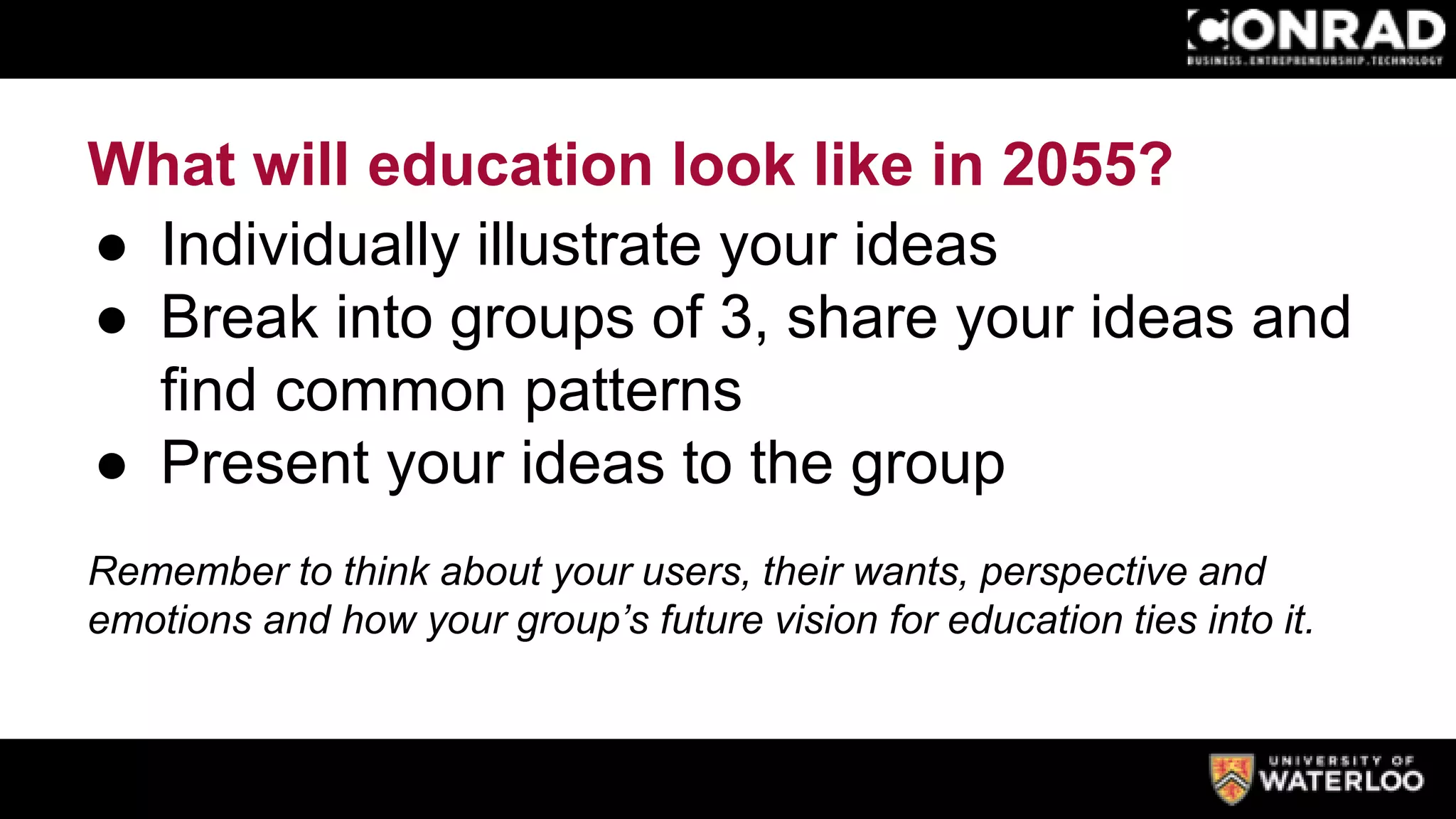 What will education look like in 2055?
● Individually illustrate your ideas
● Break into groups of 3, share your ideas and
find common patterns
● Present your ideas to the group
Remember to think about your users, their wants, perspective and
emotions and how your group’s future vision for education ties into it.
 