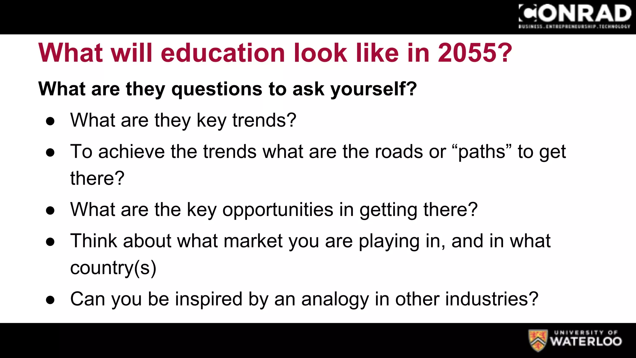 What will education look like in 2055?
What are they questions to ask yourself?
● What are they key trends?
● To achieve the trends what are the roads or “paths” to get
there?
● What are the key opportunities in getting there?
● Think about what market you are playing in, and in what
country(s)
● Can you be inspired by an analogy in other industries?
 