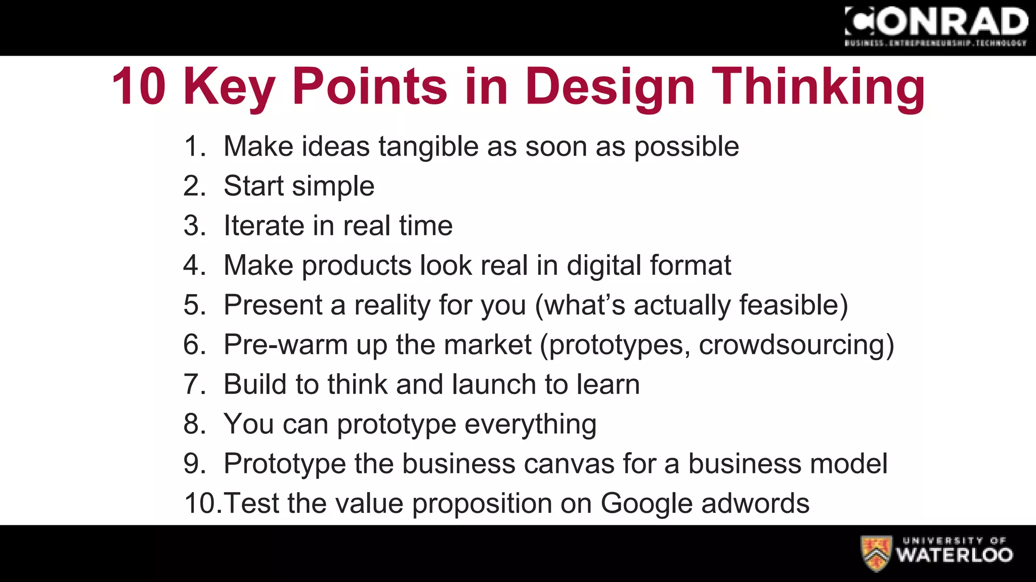 10 Key Points in Design Thinking
1. Make ideas tangible as soon as possible
2. Start simple
3. Iterate in real time
4. Make products look real in digital format
5. Present a reality for you (what’s actually feasible)
6. Pre-warm up the market (prototypes, crowdsourcing)
7. Build to think and launch to learn
8. You can prototype everything
9. Prototype the business canvas for a business model
10.Test the value proposition on Google adwords
 
