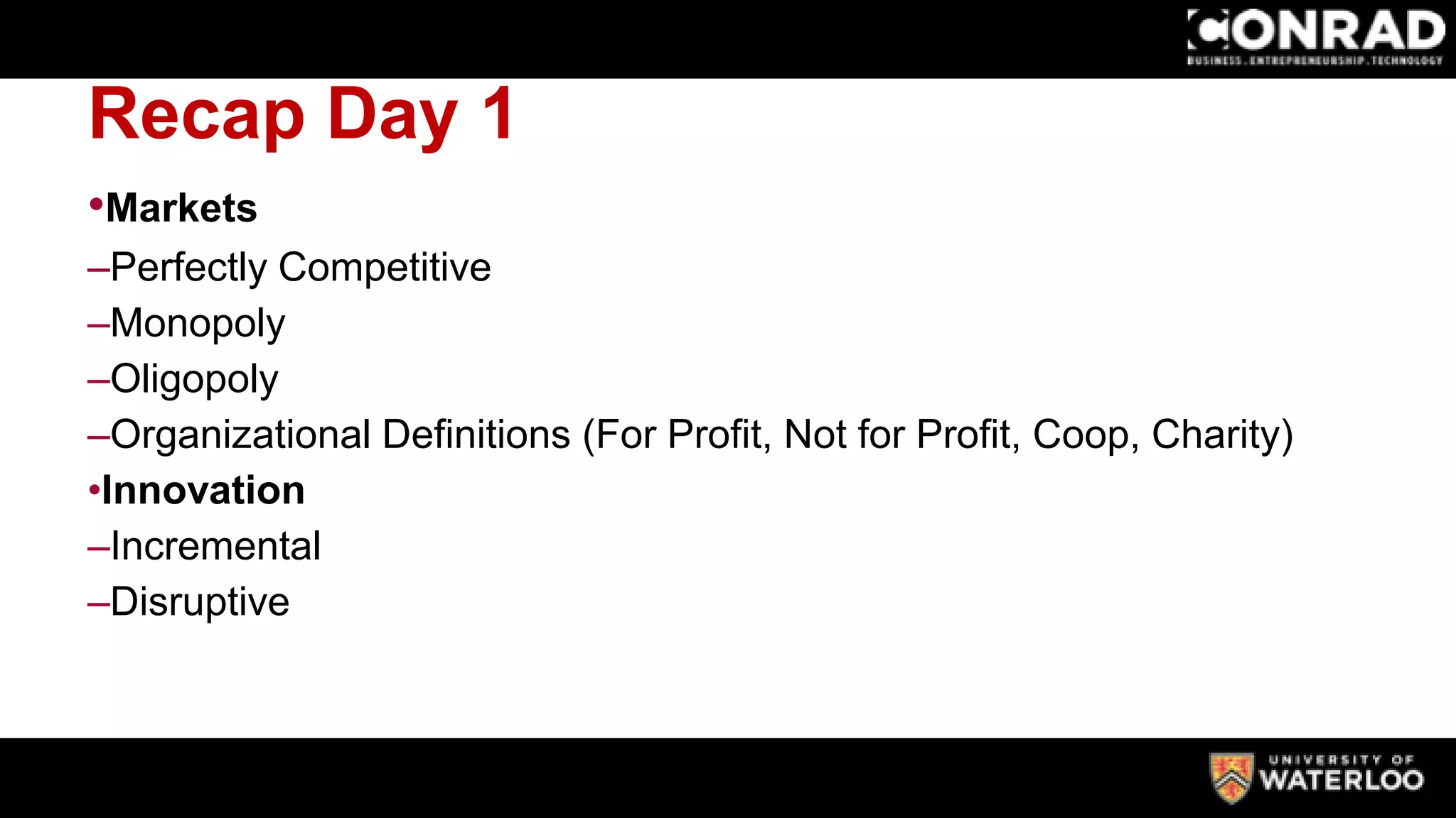 Recap Day 1
•Markets
–Perfectly Competitive
–Monopoly
–Oligopoly
–Organizational Definitions (For Profit, Not for Profit, Coop, Charity)
•Innovation
–Incremental
–Disruptive
 