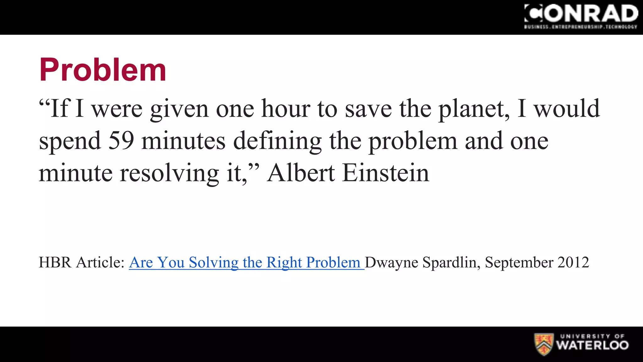 Problem
“If I were given one hour to save the planet, I would
spend 59 minutes defining the problem and one
minute resolving it,” Albert Einstein
HBR Article: Are You Solving the Right Problem Dwayne Spardlin, September 2012
 