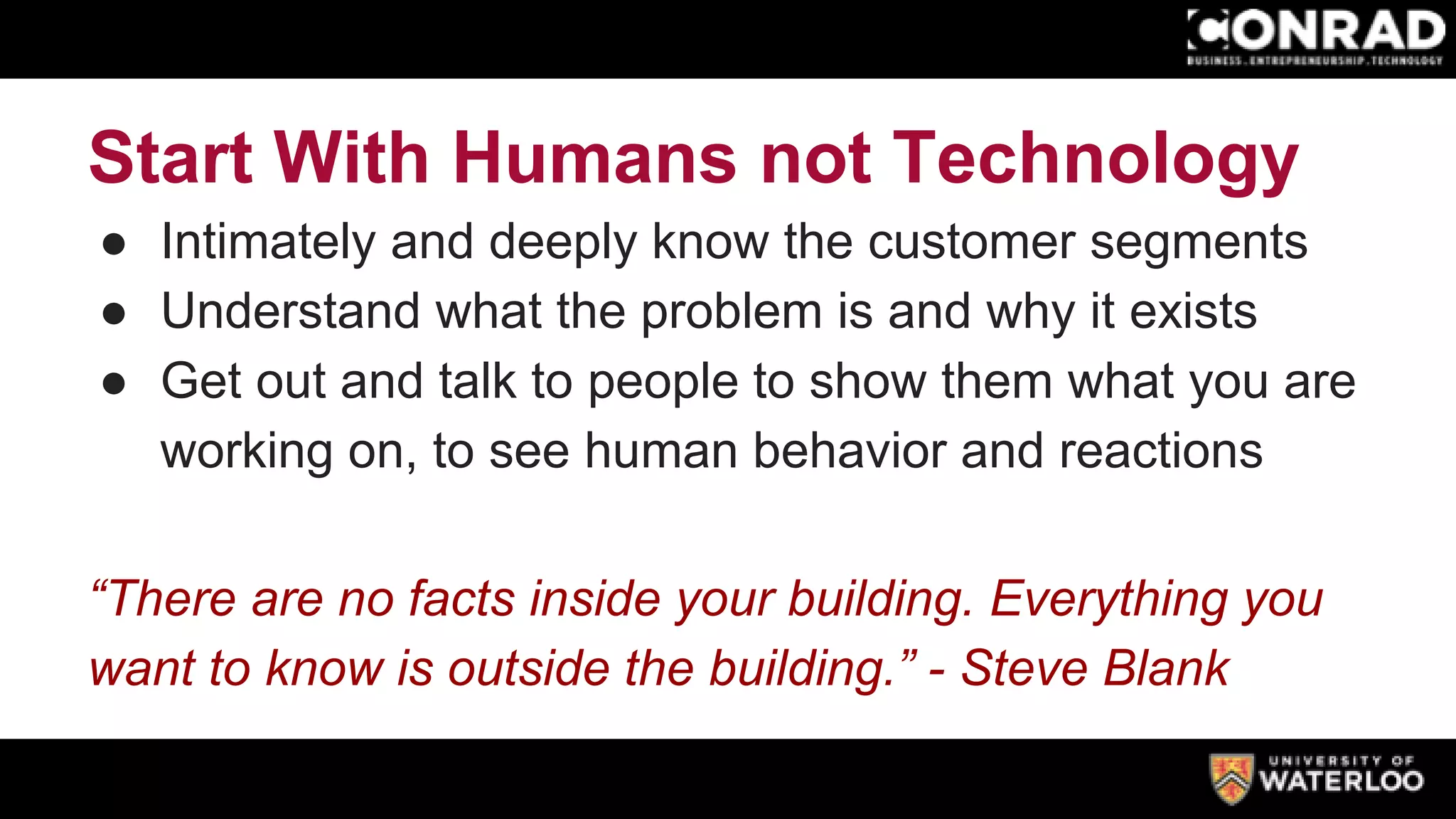 Start With Humans not Technology
● Intimately and deeply know the customer segments
● Understand what the problem is and why it exists
● Get out and talk to people to show them what you are
working on, to see human behavior and reactions
“There are no facts inside your building. Everything you
want to know is outside the building.” - Steve Blank
 