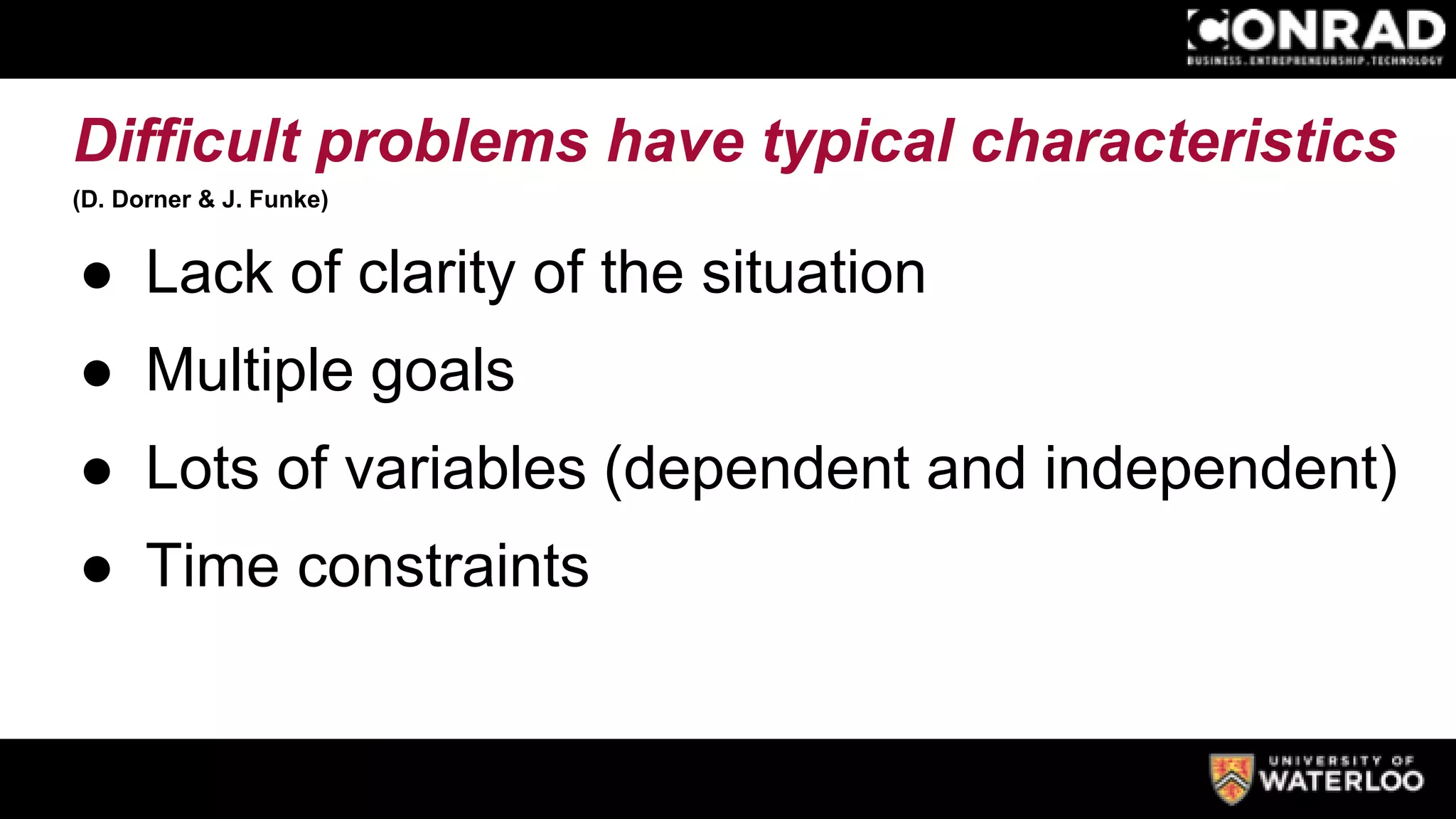 Difficult problems have typical characteristics
(D. Dorner & J. Funke)
● Lack of clarity of the situation
● Multiple goals
● Lots of variables (dependent and independent)
● Time constraints
 