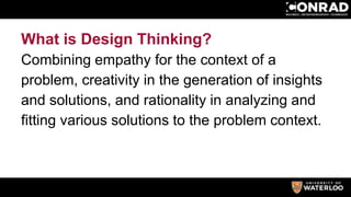 What is Design Thinking?
Combining empathy for the context of a
problem, creativity in the generation of insights
and solutions, and rationality in analyzing and
fitting various solutions to the problem context.
 