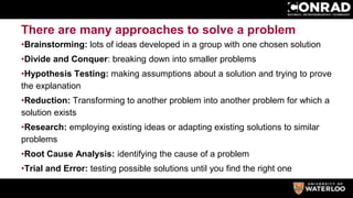 There are many approaches to solve a problem
•Brainstorming: lots of ideas developed in a group with one chosen solution
•Divide and Conquer: breaking down into smaller problems
•Hypothesis Testing: making assumptions about a solution and trying to prove
the explanation
•Reduction: Transforming to another problem into another problem for which a
solution exists
•Research: employing existing ideas or adapting existing solutions to similar
problems
•Root Cause Analysis: identifying the cause of a problem
•Trial and Error: testing possible solutions until you find the right one
 