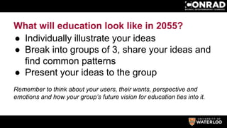 What will education look like in 2055?
● Individually illustrate your ideas
● Break into groups of 3, share your ideas and
find common patterns
● Present your ideas to the group
Remember to think about your users, their wants, perspective and
emotions and how your group’s future vision for education ties into it.
 