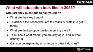What will education look like in 2055?
What are they questions to ask yourself?
● What are they key trends?
● To achieve the trends what are the roads or “paths” to get
there?
● What are the key opportunities in getting there?
● Think about what market you are playing in, and in what
country(s)
● Can you be inspired by an analogy in other industries?
 