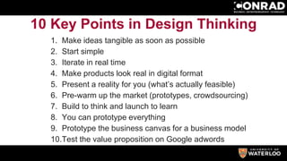 10 Key Points in Design Thinking
1. Make ideas tangible as soon as possible
2. Start simple
3. Iterate in real time
4. Make products look real in digital format
5. Present a reality for you (what’s actually feasible)
6. Pre-warm up the market (prototypes, crowdsourcing)
7. Build to think and launch to learn
8. You can prototype everything
9. Prototype the business canvas for a business model
10.Test the value proposition on Google adwords
 