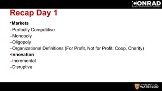 Recap Day 1
•Markets
–Perfectly Competitive
–Monopoly
–Oligopoly
–Organizational Definitions (For Profit, Not for Profit, Coop, Charity)
•Innovation
–Incremental
–Disruptive
 