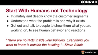 Start With Humans not Technology
● Intimately and deeply know the customer segments
● Understand what the problem is and why it exists
● Get out and talk to people to show them what you are
working on, to see human behavior and reactions
“There are no facts inside your building. Everything you
want to know is outside the building.” - Steve Blank
 