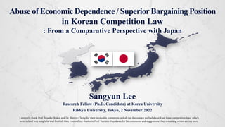 Abuse of EconomicDependence / SuperiorBargainingPosition
in Korean Competition Law
: From a Comparative Perspective with Japan
1
Sangyun Lee
Research Fellow (Ph.D. Candidate) at Korea University
Rikkyo University, Tokyo, 2 November 2022
I sincerely thank Prof. Masako Wakui and Dr. Shin-ru Cheng for their invaluable comments and all the discussions we had about East Asian competition laws, which
were indeed very insightful and fruitful. Also, I extend my thanks to Prof. Yuichiro Hayakawa for his comments and suggestions. Any remaining errors are my own.
 