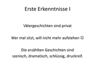Erste Erkenntnisse I

       Vätergeschichten sind privat

Wer mal sitzt, will nicht mehr aufstehen 

     Die erzählten Geschichten sind
szenisch, dramatisch, schlüssig, druckreif.
 