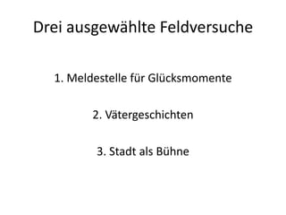 Drei ausgewählte Feldversuche

  1. Meldestelle für Glücksmomente

        2. Vätergeschichten

         3. Stadt als Bühne
 