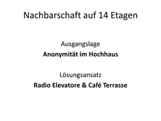 Nachbarschaft auf 14 Etagen

          Ausgangslage
     Anonymität im Hochhaus

           Lösungsansatz
  Radio Elevatore & Café Terrasse
 