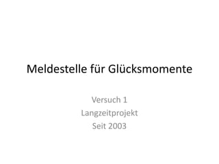 Meldestelle für Glücksmomente

           Versuch 1
         Langzeitprojekt
            Seit 2003
 