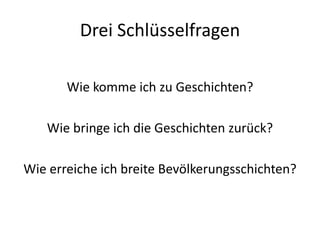 Drei Schlüsselfragen

       Wie komme ich zu Geschichten?

   Wie bringe ich die Geschichten zurück?

Wie erreiche ich breite Bevölkerungsschichten?
 