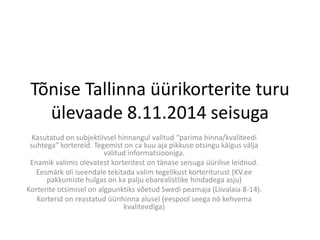 Tõnise Tallinna üürikorterite turu ülevaade 8.11.2014 seisuga 
Kasutatud on subjektiivsel hinnangul valitud “parima hinna/kvaliteedi suhtega” kortereid. Tegemist on ca kuu aja pikkuse otsingu käigus välja valitud informatsiooniga. 
Enamik valimis olevatest korteritest on tänase seisuga üürilise leidnud. 
Eesmärk oli iseendale tekitada valim tegelikust korteriturust (KV.ee pakkumiste hulgas on ka palju ebarealistlike hindadega asju) 
Korterite otsimisel on algpunktiks võetud Swedi peamaja (Liivalaia 8-14). 
Korterid on reastatud üürihinna alusel (eespool seega nö kehvema kvaliteediga)  