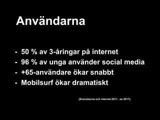Användarna

-   50 % av 3-åringar på internet
-   96 % av unga använder social media
-   +65-användare ökar snabbt
-   Mobilsurf ökar dramatiskt

                   [Svenskarna och internet 2011. .se 2011]
 
