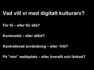 Vad vill vi med digitalt kulturarv?

För få – eller för alla?

Kontorstid – eller alltid?

Kontrollerad användning – eller fritt?

På ”min” webbplats – eller överallt och länkad?
 
