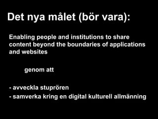 Det nya målet (bör vara):
Enabling people and institutions to share
content beyond the boundaries of applications
and websites

     genom att

- avveckla stuprören
- samverka kring en digital kulturell allmänning
 