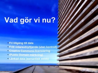 Vad gör vi nu?

• Fri tillgång till data
• Fritt vidareutnyttjande (utan kontroll)
• Creative Commons-licensiering
• (Public Domain märkning)
• Länkad data (semantisk webb)
 