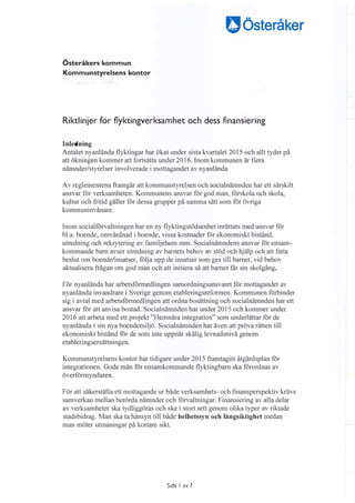 Österåkers kommun
Kommunstyrelsens kontor
�Österåker
Riktlinjer för flyktingverksamhet och dess finansiering
Inledning
Antalet nyanlända flyktingar har ökat under sista kvartalet 2015 och allt tyder på
att ökningen kommer att fortsätta under 2016. Inom kommunen är flera
nämnder/styrelser involverade i mottagandet av nyanlända.
Av reglementena framgår att kommunstyrelsen och socialnämnden har ett särskilt
ansvar för verksamheten. Kommunens ansvar för god man, förskola och skola,
kultur och fritid gäller för dessa grupper på samma sätt som för övriga
kommuninvånare.
Inom socialförvaltningen har en ny flyktingstödsenhet inrättats med ansvar för
bl.a. boende, omvårdnad i boende, vissa kostnader för ekonomiskt bistånd,
utredning och rekrytering av familjehem mm. Socialnämndens ansvar för ensam­
kommande barn avser utredning av barnets behov av stöd och hjälp och att fatta
beslut om boende/insatser, följa upp de insatser som ges till barnet, vid behov
aktualisera frågan om god man och att initiera så att barnet får sin skolgång.
För nyanlända har arbetsförmedlingen samordningsansvaret för mottagandet av
nyanlända invandrare i Sverige genom etableringsreformen. Kommunen förbinder
sig i avtal med arbetsförmedlingen att ordna bosättning och socialnämnden har ett
ansvar för att anvisa bostad. Socialnämnden har under 2015 och kommer under
2016 att arbeta med ett projekt "Hemnära integration" som underlättar för de
nyanlända i sin nya boendemiljö. Socialnämnden har även att pröva rätten till
ekonomiskt bistånd för de som inte uppnår skälig levnadsnivå genom
etableringsersättningen.
Kommunstyrelsens kontor har tidigare under 2015 framtagits åtgärdsplan för
integrationen. Gode män för ensamkommande flyktingbarn ska förordnas av
överförmyndaren.
För att säkerställa ett mottagande ur både verksamhets- och finansperspektiv krävs
samverkan mellan berörda nämnder och förvaltningar. Finansiering av alla delar
av verksamheter ska tydliggöras och ske i stort sett genom olika typer av riktade
stadsbidrag. Man ska ta hänsyn till både helhetssyn och långsiktighet medan
man möter utmaningar på kortare sikt.
Sida I av 7
 