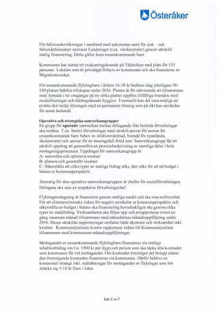 Dösteråker
För hälsoundersökningar i samband med ankomsten samt för sjuk� och
hälsovårdsinsatser ansvarar Landstinget (t.ex. vårdcentraler) genom särskild
statlig finansiering. Detta gäller även ensamkommande barn
Kommunen har startat ett evakueringsboende på Täljöviken med plats för 155
personer. Lokalen som är privatägd förhyrs av kommunen och ska finansieras av
Migrationsverket.
För ensamkommande flyktingbarn i åldern 16-18 år bedöms idag ytterligare 90-
100 platser behöva tillskapas under 2016. Planen är för närvarande att tillsammans
med Armada i tre omgångar på tre olika platser uppföra tillfälliga boenden med
modullösningar och tidsbegränsade bygglov. Eventuellt kan det vara möjligt att
ersätta den tredje lösningen med en permanent lösning som på sikt kan användas
för annat ändamål.
Operativa och strategiska samverkansgrupper
En grupp för operativ samverkan mellan deltagande från berörda förvaltningar
ska inrättas. T.ex. berörs förvaltningar med särskilt ansvar för ansvar för
ensamkommande barn behov av stöd/omvårdnad, boende för nyanlända,
skolansvaret och ansvar för en meningsfull fritid mm. Samverkansgrupp får ett
särskilt uppdrag att genomföra en processbeskrivning av samtliga delar i hela
mottagningsprocessen. Uppdraget för samverkansgrupp är:
A- samordna och optimera insatser
8- planera och genomför insatser
C- Säkerställa att olika typer av statliga bidrag söks, åter söks för att nå budget i
balans ur kommunperspektiv.
Ansvarig för den operativa samverkansgruppen är chefen för socialförvaltningen.
Deltagare ska utse av respektive förvaltningschef.
Flyktingmottagning är finansierat genom statliga medel och ska visa nollresultat.
För att eliminera/minska risken för negativ avvikelse ur kommunperspektiv och
säkerställa en budget i balans ska finansiering huvudsakligen ske genom olika
typer av stadsbidrag. Verksamheten ska följas upp och avrapporteras minst en
gång varannan månad tillsammans med nämndernas månadsuppföljning under
2016. Dessa särskilda rapporteringar omfattar både ekonomi och verksamhet inkl.
kvalitet. Kommunstyrelsens kontor rapporterar vidare till Kommunstyrelsen
tillsammans med kommunens månadsuppföljningar.
Mottagandet av ensamkommande flyktingbarn finansieras via statliga
schablonbidrag om f.n. 1900 kr per dygn och person som ska täcka alla kostnader
som kommunen får vid mottagandet. Om kostnader överstiger det belopp måste
den överstigande kostnaden finansieras via kommunen. Därför behövs en
kommunal strategi inkl. målsättningar för mottagandet av flyktingar som bör
sträcka sig 5-10 år fram i tiden.
Sida 2 av 7
 