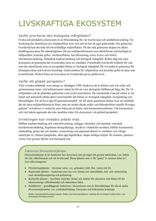 11
LIVSKRAFTIGA EKOSYSTEM
Varför prioriteras den biologiska mångfalden?
Friska och produktiva ekosystem är en förutsättning för vår överlevnad och samhällsutveckling. Ny
forskning har identifierat nio miljöproblem som vart och ett har ett eget gränsvärde. Om gränserna
överskrids kan det leda till oöverskådliga miljöeffekter. På rätt sida gränserna skapas ett säkert
handlingsutrymme för mänskligheten. De nio miljöproblemenen som identifierats och kartlagts är
luftpartiklar, kemiska gifter, växthuseffekter, havsförsurning, ozon, kväve och fosfor,
sötvattenanvändning, förändrad markanvändning och biologisk mångfald. Redan idag kan man
konstatera att gränserna har överskridits inom tre områden. Framförallt överskrids tröskeln för vad
som har identifierats som en acceptabel förlust av biologisk mångfald. De två andra är gränserna för
klimatpåverkan och kvävets kretslopp. Gränsvärdena för luftpartiklar och kemiska gifter är ännu inte
kvantifierade. Risken finns att även dessa är överskridna på en global nivå.
Varför ett globalt perspektiv?
Våra svenska miljömål, som antogs av riksdagen 1999, beskriver de kvaliteter som vår miljö och
gemensamma natur- och kulturresurser måste ha för att vara ekologiskt hållbara på lång sikt. De 16
miljömålen och de planetära gränserna visar en bra korrelation. De sistnämnda visar på vikten av att
lokalt och nationellt arbeta aktivt med framför allt förlust av biologisk mångfald, övergödning och
klimatfrågan. För att leva upp till generationsmålet ”att till nästa generation lämna över ett samhälle
där de stora miljöproblemen är lösta, utan att orsaka ökade miljö- och hälsoproblem utanför Sveriges
gränser” så behöver vi också ha stort fokus på att ändra våra konsumtionsmönster. Vår konsumtion
och vårt lokala agerande ska inte innebära risker för ekosystem i ett globalt perspektiv.
Inriktningen kan innebära arbete med…
Hållbar markanvändning och vattenförvaltning, anlägga våtmarker och dammar, minskad
kemikalieanvändning, begränsat näringsläckage, skydd av värdefulla områden, hållbar konsumtion,
stadsodling, gröna tak och fasader, restaurering och anpassad skötsel av områden och viktiga
naturtyper ex. bränna ljunghedar, sätta upp fågelholkar, skapa sandiga miljöer för insekter, plantera
växter som gynnar fjärilar och ekologisk mat
Faktaruta Ekosystemtjänster
Ekosystemtjänster är de funktioner hos ekosystem som på något sätt gynnar människan, t.ex. bidrar
till vårt välbefinnande och vår överlevnad. Dessa tjänster som vi får "gratis" av naturen delas in i
fyra olika kategorier:
 Försörjningstjänster – levererar varor, t.ex. grönsaker, kött, fisk, vatten och trä.
 Reglerande tjänster – funktioner som styr t.ex. klimat och vattenflöden, luft- och vattenrening
samt skadedjursreglering och pollinering.
 Kulturella tjänster – innefattar estetiska värden och miljöer för rekreation som bidrar till det
känslomässiga välbefinnandet och människors hälsa.
 Stödtjänster – grundläggande funktioner i ekosystemen som är förutsättningar för alla de andra
ekosystemtjänsterna, t.ex. jordmånsbildning, fotosyntes och biokemiska kretslopp.
(Källa: Naturskyddsföreningens rapport: Räkna med ekosystemtjänster, underlag för att integrera miljövärden i den
kommunala beslutsprocessen)
 