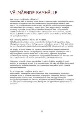 13
VÄLMÅENDE SAMHÄLLE
Vad menas med social hållbarhet?
Ett samhälle kan aldrig bli långsiktigt hållbart om inte vi människor mår bra. Social hållbarhet handlar
om att bygga ett långsiktigt stabilt och dynamiskt samhälle där grundläggande mänskliga behov
uppfylls. Den chilenske nationalekonomen Manfred Max-Neef har identifierat nio mänskliga behov
som varit desamma i alla kulturer och i alla tider: fysiska behov, trygghet/beskydd, delaktighet,
avkoppling, tillgivenhet, förståelse, kreativitet, identitet/mening och frihet. Ett socialt hållbart
samhälle karakteriseras av att det tillgodoser dessa mänskliga behov för alla människor, var de än
befinner sig. En hållbar kommun är därmed en rättvis kommun som arbetar för det allmännas bästa
och lyssnar på sina invånare.
Kan Varbergs kommun få alla att må bra?
Välfärd handlar i dess bredaste mening om att människor ska ha det bra, leva gott, känna glädje,
tillhörighet och mening i tillvaron. Varbergs kommun kan kanske inte göra så att alla är glada och mår
bra, men vi kan arbeta för att ge de rätta förutsättningarna för både individerna och hela vårt samhälle.
För att bygga ett hållbart samhälle som tillgodoser människans behov och välbefinnande krävs
stödjande miljöer där individen kan tillgodogöra sig kunskap, kompetens, utveckling och hälsa. Vi
behöver miljöer för rekreation, ett brett utbud av aktiviteter och upplevelser, möjlighet till
sysselsättning och utbildning, mötesplatser och möjligheter för kommunikation med omvärlden samt
service och infrastruktur som förenklar människors vardag och ett hållbart beteende.
Fördelningen av de goda villkoren är också viktig. En orättvis fördelning är en källa till oro och
konflikter. Vi har ett ansvar att arbeta för att utjämna orättvisor både lokalt och globalt. Genom en god
samhällsplanering och hållbar konsumtion kan vi komma långt och ett viktigt verktyg i arbetet är
kommunens upphandling.
Inriktningen kan innebära arbete med…
främja folkhälsa, barnperspektiv i samhällsplaneringen, skapa förutsättningar för inflytande och
delaktighet, miljöer för rekreation och aktiviteter, tillgängliggöra naturområden, sunda och varierande
boendemiljöer för livets alla skeden, motverka segregation, säkra och trygga trafikmiljöer,
pedagogiska miljöer för både barn och vuxna, mötesplatser, förutsättningar för hållbara val exempelvis
vad gäller resor, sociala investeringsfonder, offentliga rum som uppmuntrar till rörelse, boende och
konsumtion
 