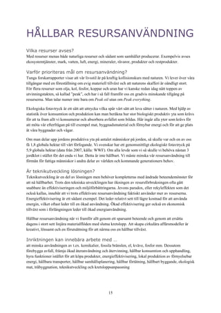 15
HÅLLBAR RESURSANVÄNDNING
Vilka resurser avses?
Med resurser menas både naturliga resurser och sådant som samhället producerar. Exempelvis avses
ekosystemtjänster, mark, vatten, luft, energi, mineraler, råvaror, produkter och restprodukter.
Varför prioriteras mål om resursanvändning?
Tunga forskarrapporter visar att vår livsstil är på kraftig kollisionskurs med naturen. Vi lever över våra
tillgångar med en föreställning om evig materiell tillväxt och att naturens skafferi är oändligt stort.
För flera resurser som olja, kol, fosfor, koppar och uran har vi kanske redan idag nått toppen av
utvinningstakten, så kallad ”peak”, och har i så fall framför oss en gradvis minskande tillgång på
resurserna. Man talar numer inte bara om Peak oil utan om Peak everything.
Ekologiska fotavtryck är ett sätt att uttrycka vilka spår vårt sätt att leva sätter i naturen. Med hjälp av
statistik över konsumtion och produktion kan man beräkna hur stor biologiskt produktiv yta som krävs
för att ta fram allt vi konsumerar och absorbera avfallet som bildas. Här ingår alla ytor som krävs för
att möta vår efterfrågan på till exempel mat, byggnadsmaterial och förnybar energi och för att ge plats
åt våra byggnader och vägar.
Om man delar upp jordens produktiva yta på antalet människor på jorden, så skulle var och en av oss
få 1,8 globala hektar till vårt förfogande. Vi svenskar har ett genomsnittligt ekologiskt fotavtryck på
5,9 globala hektar (data från 2007, källa: WWF). Om alla levde som vi så skulle vi behöva nästan 3
jordklot i stället för det enda vi har. Detta är inte hållbart. Vi måste minska vår resursanvändning till
förmån för fattiga människor i andra delar av världen och kommande generationers behov.
Är teknikutveckling lösningen?
Teknikutveckling är en del av lösningen men behöver kompletteras med ändrade beteendemönster för
att nå hållbarhet. Trots den tekniska utvecklingen har ökningen av resursförbrukningen ofta gått
snabbare än effektiviseringen och miljöförbättringarna. Jevons paradox, eller rekyleffekten som det
också kallas, innebär att vi trots effektivare resursanvändning faktiskt använder mer av resurserna.
Energieffektivisering är ett sådant exempel. Det leder relativt sett till lägre kostnad för att använda
energin, vilket oftast leder till en ökad användning. Ökad effektivisering ger också en ekonomisk
tillväxt som i förlängningen leder till ökad energianvändning.
Hållbar resursanvändning når vi framför allt genom ett sparsamt beteende och genom att ersätta
dagens i stort sett linjära materialflöden med slutna kretslopp. Att skapa cirkulära affärsmodeller är
kreativt, lönsamt och en förutsättning för att närma oss en hållbar tillväxt.
Inriktningen kan innebära arbete med …
att minska användningen av t.ex. kemikalier, fossila bränslen, el, kväve, fosfor mm. Dessutom
förebygga avfall, främja ökad återanvändning och återvinning, hållbar konsumtion och upphandling,
hyra funktioner istället för att köpa produkter, energieffektivisering, lokal produktion av förnyelsebar
energi, hållbara transporter, hållbar samhällsplanering, hållbar förtätning, hållbart byggande, ekologisk
mat, träbyggnation, teknikutveckling och kretsloppsanpassning
 