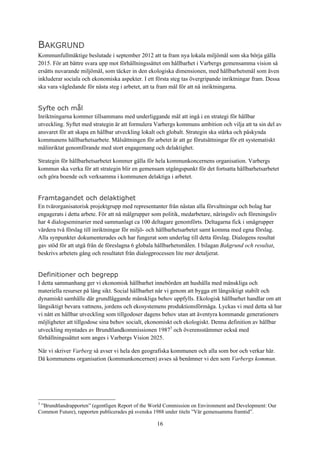 16
BAKGRUND
Kommunfullmäktige beslutade i september 2012 att ta fram nya lokala miljömål som ska börja gälla
2015. För att bättre svara upp mot förhållningssättet om hållbarhet i Varbergs gemensamma vision så
ersätts nuvarande miljömål, som täcker in den ekologiska dimensionen, med hållbarhetsmål som även
inkluderar sociala och ekonomiska aspekter. I ett första steg tas övergripande inriktningar fram. Dessa
ska vara vägledande för nästa steg i arbetet, att ta fram mål för att nå inriktningarna.
Syfte och mål
Inriktningarna kommer tillsammans med underliggande mål att ingå i en strategi för hållbar
utveckling. Syftet med strategin är att formulera Varbergs kommuns ambition och vilja att ta sin del av
ansvaret för att skapa en hållbar utveckling lokalt och globalt. Strategin ska stärka och påskynda
kommunens hållbarhetsarbete. Målsättningen för arbetet är att ge förutsättningar för ett systematiskt
målinriktat genomförande med stort engagemang och delaktighet.
Strategin för hållbarhetsarbetet kommer gälla för hela kommunkoncernens organisation. Varbergs
kommun ska verka för att strategin blir en gemensam utgångspunkt för det fortsatta hållbarhetsarbetet
och göra boende och verksamma i kommunen delaktiga i arbetet.
Framtagandet och delaktighet
En tvärorganisatorisk projektgrupp med representanter från nästan alla förvaltningar och bolag har
engagerats i detta arbete. För att nå målgrupper som politik, medarbetare, näringsliv och föreningsliv
har 4 dialogseminarier med sammanlagt ca 100 deltagare genomförts. Deltagarna fick i smågrupper
värdera två förslag till inriktningar för miljö- och hållbarhetsarbetet samt komma med egna förslag.
Alla synpunkter dokumenterades och har fungerat som underlag till detta förslag. Dialogens resultat
gav stöd för att utgå från de föreslagna 6 globala hållbarhetsmålen. I bilagan Bakgrund och resultat,
beskrivs arbetets gång och resultatet från dialogprocessen lite mer detaljerat.
Definitioner och begrepp
I detta sammanhang ger vi ekonomisk hållbarhet innebörden att hushålla med mänskliga och
materiella resurser på lång sikt. Social hållbarhet når vi genom att bygga ett långsiktigt stabilt och
dynamiskt samhälle där grundläggande mänskliga behov uppfylls. Ekologisk hållbarhet handlar om att
långsiktigt bevara vattnens, jordens och ekosystemens produktionsförmåga. Lyckas vi med detta så har
vi nått en hållbar utveckling som tillgodoser dagens behov utan att äventyra kommande generationers
möjligheter att tillgodose sina behov socialt, ekonomiskt och ekologiskt. Denna definition av hållbar
utveckling myntades av Brundtlandkommissionen 19873
och överensstämmer också med
förhållningssättet som anges i Varbergs Vision 2025.
När vi skriver Varberg så avser vi hela den geografiska kommunen och alla som bor och verkar här.
Då kommunens organisation (kommunkoncernen) avses så benämner vi den som Varbergs kommun.
3
”Brundtlandrapporten” (egentligen Report of the World Commission on Environment and Development: Our
Common Future), rapporten publicerades på svenska 1988 under titeln ”Vår gemensamma framtid”.
 