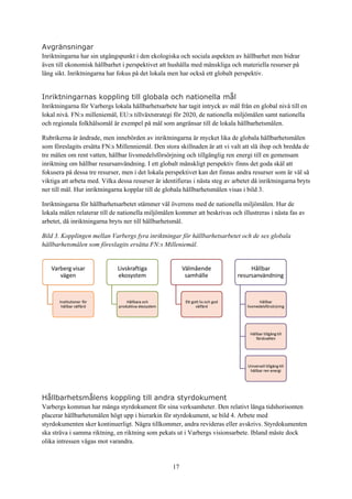 17
Avgränsningar
Inriktningarna har sin utgångspunkt i den ekologiska och sociala aspekten av hållbarhet men bidrar
även till ekonomisk hållbarhet i perspektivet att hushålla med mänskliga och materiella resurser på
lång sikt. Inriktningarna har fokus på det lokala men har också ett globalt perspektiv.
Inriktningarnas koppling till globala och nationella mål
Inriktningarna för Varbergs lokala hållbarhetsarbete har tagit intryck av mål från en global nivå till en
lokal nivå. FN:s milleniemål, EU:s tillväxtstrategi för 2020, de nationella miljömålen samt nationella
och regionala folkhälsomål är exempel på mål som angränsar till de lokala hållbarhetsmålen.
Rubrikerna är ändrade, men innebörden av inriktningarna är mycket lika de globala hållbarhetsmålen
som föreslagits ersätta FN:s Millenniemål. Den stora skillnaden är att vi valt att slå ihop och bredda de
tre målen om rent vatten, hållbar livsmedelsförsörjning och tillgänglig ren energi till en gemensam
inriktning om hållbar resursanvändning. I ett globalt mänskligt perspektiv finns det goda skäl att
fokusera på dessa tre resurser, men i det lokala perspektivet kan det finnas andra resurser som är väl så
viktiga att arbeta med. Vilka dessa resurser är identifieras i nästa steg av arbetet då inriktningarna bryts
ner till mål. Hur inriktningarna kopplar till de globala hållbarhetsmålen visas i bild 3.
Inriktningarna för hållbarhetsarbetet stämmer väl överrens med de nationella miljömålen. Hur de
lokala målen relaterar till de nationella miljömålen kommer att beskrivas och illustreras i nästa fas av
arbetet, då inriktningarna bryts ner till hållbarhetsmål.
Bild 3. Kopplingen mellan Varbergs fyra inriktningar för hållbarhetsarbetet och de sex globala
hållbarhetsmålen som föreslagits ersätta FN:s Milleniemål.
Hållbarhetsmålens koppling till andra styrdokument
Varbergs kommun har många styrdokument för sina verksamheter. Den relativt långa tidshorisonten
placerar hållbarhetsmålen högt upp i hierarkin för styrdokument, se bild 4. Arbete med
styrdokumenten sker kontinuerligt. Några tillkommer, andra revideras eller avskrivs. Styrdokumenten
ska sträva i samma riktning, en riktning som pekats ut i Varbergs visionsarbete. Ibland måste dock
olika intressen vägas mot varandra.
 