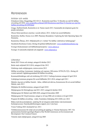 20
REFERENSER
Artiklar och webb
Erlandsson Johan, blogginlägg 2013-03-21. Rockström med flera: Vi föreslår sex mål för hållbar
utveckling till 2030, www.ecoprofile.se/thread-2689-Rockstrom-med-flera-Vi-foreslar-sex-mal-for-
hallbar-utveckling-till-2030.html
Griggs, Stafford-Smith, Rockström et al. Nature march 2013. Sustainable development goals for
people and planet.
Olsson Sören (professor emeritus i socialt arbete), 2012. Artikel om social hållbarhet.
Rockström, Steffen, Noone et al, 2009. Planetary Boundaries: Exploring the Safe Operating Space for
Humanity.
Rockström, Öhman, 2013. Miljöaktuellt nr 4. Artikel “En hållbar värld kräver helhetsgrepp”.
Stockholm Resilience Center, förslag till globala hållbarhetsmål - www.stockholmresilience.org
Sveriges Ekokommuner och hållbarhetsprinciperna - www.sekom.se
Sveriges 16 nationella miljömål och etappmål - www.miljomal.se
Litteratur
Borås 2025 Vision och strategi, antagen kf oktober 2012
Borås stads miljömål 2013-2016, antagna kf dec 2012
Göteborgs stads miljöprogram, remissversion 2013
Hållbar utveckling i kommuner, landsting och regioner, SIS-remiss 10750 (Tk 522) - förslag till
svensk nationell väglädningsstandard för hållbar utveckling
Kommunfullmäktiges mål och inriktning 2013-2015, Varbergs kommun antagen kf april 2014
Linköpings kommuns program för social hållbarhet 2011-2014, antaget april 2011
Malmös väg mot en hållbar framtid – hälsa, välfärd och rättvisa, Kommission för ett socialt hållbart
Malmö, mars 2013
Miljöplan för Järfälla kommun, antagen kf april 2010
Miljöprogram för Helsingborgs stad 2011-2015, antaget kf oktober 2010
Miljöprogram för Malmö stad 2009-2020, antaget kf december 2009
Miljöprogram för Växjö kommun, antaget av kf maj 2006 och reviderat av kf april 2010
Program för hållbar utveckling – miljö, Framtidens Jönköping 2013-2020, nov 2012
Räkna med ekosystemtjänster, underlag för att integrera miljövärden i den kommunala
beslutsprocessen, Naturskyddsföreningens rapport, text: Lina Isacs
Vision Varberg 2025, beslutad kf nov 2011
Världskommissionen för miljö och utveckling på uppdrag av Förenta Nationerna 1987. Vår
gemensamma framtid (egentligen Report of the World Commission on Environment and
Development: Our Common Future)
Västerås stads miljöprogram, antaget kf maj 2005
 