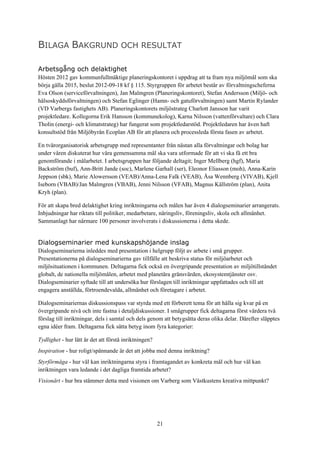 21
BILAGA BAKGRUND OCH RESULTAT
Arbetsgång och delaktighet
Hösten 2012 gav kommunfullmäktige planeringskontoret i uppdrag att ta fram nya miljömål som ska
börja gälla 2015, beslut 2012-09-18 kf § 115. Styrgruppen för arbetet består av förvaltningscheferna
Eva Olson (serviceförvaltningen), Jan Malmgren (Planeringskontoret), Stefan Andersson (Miljö- och
hälsoskyddsförvaltningen) och Stefan Eglinger (Hamn- och gatuförvaltningen) samt Martin Rylander
(VD Varbergs fastighets AB). Planeringskontorets miljöstrateg Charlott Jansson har varit
projektledare. Kollegorna Erik Hansson (kommunekolog), Karna Nilsson (vattenförvaltare) och Clara
Tholin (energi- och klimatstrateg) har fungerat som projektledarstöd. Projektledaren har även haft
konsultstöd från Miljöbyrån Ecoplan AB för att planera och processleda första fasen av arbetet.
En tvärorganisatorisk arbetsgrupp med representanter från nästan alla förvaltningar och bolag har
under våren diskuterat hur våra gemensamma mål ska vara utformade för att vi ska få ett bra
genomförande i målarbetet. I arbetsgruppen har följande deltagit; Inger Mellberg (hgf), Maria
Backström (buf), Ann-Britt Jande (soc), Marlene Garhall (ser), Eleonor Eliasson (moh), Anna-Karin
Jeppson (sbk), Marie Alowersson (VEAB)/Anna-Lena Falk (VEAB), Åsa Wennberg (VIVAB), Kjell
Iseborn (VBAB)/Jan Malmgren (VBAB), Jenni Nilsson (VFAB), Magnus Källström (plan), Anita
Kryh (plan).
För att skapa bred delaktighet kring inriktningarna och målen har även 4 dialogseminarier arrangerats.
Inbjudningar har riktats till politiker, medarbetare, näringsliv, föreningsliv, skola och allmänhet.
Sammanlagt har närmare 100 personer involverats i diskussionerna i detta skede.
Dialogseminarier med kunskapshöjande inslag
Dialogseminarierna inleddes med presentation i helgrupp följt av arbete i små grupper.
Presentationerna på dialogseminarierna gav tillfälle att beskriva status för miljöarbetet och
miljösituationen i kommunen. Deltagarna fick också en övergripande presentation av miljötillståndet
globalt, de nationella miljömålen, arbetet med planetära gränsvärden, ekosystemtjänster osv.
Dialogseminarier syftade till att undersöka hur förslagen till inriktningar uppfattades och till att
engagera anställda, förtroendevalda, allmänhet och företagare i arbetet.
Dialogseminariernas diskussionspass var styrda med ett förberett tema för att hålla sig kvar på en
övergripande nivå och inte fastna i detaljdiskussioner. I smågrupper fick deltagarna först värdera två
förslag till inriktningar, dels i samtal och dels genom att betygsätta deras olika delar. Därefter släpptes
egna idéer fram. Deltagarna fick sätta betyg inom fyra kategorier:
Tydlighet - hur lätt är det att förstå inriktningen?
Inspiration - hur roligt/spännande är det att jobba med denna inriktning?
Styrförmåga - hur väl kan inriktningarna styra i framtagandet av konkreta mål och hur väl kan
inriktningen vara ledande i det dagliga framtida arbetet?
Visionärt - hur bra stämmer detta med visionen om Varberg som Västkustens kreativa mittpunkt?
 