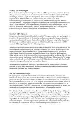 22
Förslag till inriktningar
De två alternativa förslag till inriktning som värderades vid dialogseminarierna presenteras i bilagan
Dialogseminarier inriktningsalternativ. Alternativen är formulerade med olika utgångspunkter. Det
ena förslaget, alternativ 1, utgår från arbetsgruppens diskussioner och tidigare erfarenheter av
miljömålsarbete. Alternativ 1 har även hämtat inspiration från Varberg vision 2025,
kommunfullmäktiges inriktningsmål för 2013-2015 samt andra kommuners miljömål. Det andra
förslaget, alternativ 2, bygger på de 6 integrerade hållbarhetsmålen som en grupp forskare föreslår ska
ersätta FN:s Millenniemål. Målen utgör en hållbar välfärdsmodell där ekonomin fungerar som ett
medel för att nå välfärd och utveckling i samhället inom planetens gränser. Stockholm Resilience
Centers forskning om planetära gränsvärden är en av hörnpelarna i modellen.
Resultat från dialogen
Betygen sattes i en skala från ett till fem, där fem var bäst. Varje gruppmedlem satte eget betyg och ett
medelbetyg för gruppen räknades ut. Resultatet gav en liten spridning mellan betygen, många treor
och endast enstaka ettor och femmor förekom. Det innebär att skillnaden i betyg mellan alternativen
blev liten även om utfallet är tydligt. Alternativ ett fick 2,91 i medelbetyg och alternativ två 3,34.
Alternativ 2 fick högre betyg i 3 av de 4 olika kategorierna.
Anteckningarna från diskussionerna i grupperna visade också att det är jämnt mellan alternativen. Det
som uppskattades med alternativ två var framförallt tydligheten, men även att det är kortare och mer
stringent formulerat. Några tilltalades också av alternativets globala ansats med en vetenskaplig
underbyggnad. Negativa kommentarer handlade bland annat om att alternativet uppfattades som
tråkigt och var svårt att förstå. Alternativ 1 fick positiva kommentarer kring rubrikerna. Man lyfte fram
att de var färre och mer inspirerande. Framförallt gillades formuleringen ”Lätt att göra rätt” av många.
Annat som framkom är att ord och begrepp som används i båda alternativen inte är självklara för alla.
Även att inriktningarnas formuleringar kan vara ännu skarpare.
Sammanfattningsvis resulterade dialogen och betygssättningen i att konsulterna och styrgruppen
förordade att bygga vidare på alternativ 2. Medskicket var att alternativet kräver omarbetning med
hänsyn till de synpunkter som framkom i dialogen.
Det omarbetade förslaget
De ursprungliga 6 integrerade hållbarhetsmålen som presenterades i artikeln i Nature täcker in
hållbarhetens alla 3 aspekter, den sociala och ekonomiska utvecklingen ska ske inom ramen för vad
planeten tål. De utgår från människan till skillnad från våra nationella miljömål som fokuserar på den
ekologiska hållbarheten. Att basera våra lokala mål på de globala hållbarhetsmålen innebär därmed en
breddning av det ursprungliga uppdraget, som var att ta fram nya lokala miljömål. Detta är dock en
utveckling som går helt i linje med Varbergs Vision 2025 och ny forskning som anger att mål bör vara
integrerade och ta hänsyn till miljömässiga, ekonomiska och sociala aspekter samtidigt.
De 6 globala målen har relativt olika nivåer. Två av dem ”Välfärd och goda försörjningsmöjligheter”
och ”Ledarskap för ett hållbart samhälle” är breda till sin natur och täcker in många olika aspekter. De
överlappar delvis de andra 4 målen som är betydligt snävare och handlar om livsviktiga resurser för
människans överlevnad, exempelvis tillgång till rent dricksvatten och sanitet. För att underlätta nästa
steg i arbetet, då inriktningarna ska brytas ner till mål, har vi försökt göra tydligare avgränsningar
mellan inriktningarna i den lokala anpassningen. Synpunkter från dialogen har även bidragit till att vi
har formulerat om rubrikerna och dragit ner antalet inriktningar till fyra istället för sex.
 
