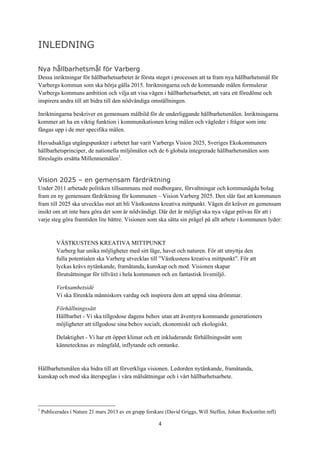 4
INLEDNING
Nya hållbarhetsmål för Varberg
Dessa inriktningar för hållbarhetsarbetet är första steget i processen att ta fram nya hållbarhetsmål för
Varbergs kommun som ska börja gälla 2015. Inriktningarna och de kommande målen formulerar
Varbergs kommuns ambition och vilja att visa vägen i hållbarhetsarbetet, att vara ett föredöme och
inspirera andra till att bidra till den nödvändiga omställningen.
Inriktningarna beskriver en gemensam målbild för de underliggande hållbarhetsmålen. Inriktningarna
kommer att ha en viktig funktion i kommunikationen kring målen och vägleder i frågor som inte
fångas upp i de mer specifika målen.
Huvudsakliga utgångspunkter i arbetet har varit Varbergs Vision 2025, Sveriges Ekokommuners
hållbarhetsprinciper, de nationella miljömålen och de 6 globala integrerade hållbarhetsmålen som
föreslagits ersätta Millenniemålen1
.
Vision 2025 – en gemensam färdriktning
Under 2011 arbetade politiken tillsammans med medborgare, förvaltningar och kommunägda bolag
fram en ny gemensam färdriktning för kommunen – Vision Varberg 2025. Den slår fast att kommunen
fram till 2025 ska utvecklas mot att bli Västkustens kreativa mittpunkt. Vägen dit kräver en gemensam
insikt om att inte bara göra det som är nödvändigt. Där det är möjligt ska nya vägar prövas för att i
varje steg göra framtiden lite bättre. Visionen som ska sätta sin prägel på allt arbete i kommunen lyder:
VÄSTKUSTENS KREATIVA MITTPUNKT
Varberg har unika möjligheter med sitt läge, havet och naturen. För att utnyttja den
fulla potentialen ska Varberg utvecklas till ”Västkustens kreativa mittpunkt”. För att
lyckas krävs nytänkande, framåtanda, kunskap och mod. Visionen skapar
förutsättningar för tillväxt i hela kommunen och en fantastisk livsmiljö.
Verksamhetsidé
Vi ska förenkla människors vardag och inspirera dem att uppnå sina drömmar.
Förhållningssätt
Hållbarhet - Vi ska tillgodose dagens behov utan att äventyra kommande generationers
möjligheter att tillgodose sina behov socialt, ekonomiskt och ekologiskt.
Delaktighet - Vi har ett öppet klimat och ett inkluderande förhållningssätt som
kännetecknas av mångfald, inflytande och omtanke.
Hållbarhetsmålen ska bidra till att förverkliga visionen. Ledorden nytänkande, framåtanda,
kunskap och mod ska återspeglas i våra målsättningar och i vårt hållbarhetsarbete.
1
Publicerades i Nature 21 mars 2013 av en grupp forskare (David Griggs, Will Steffen, Johan Rockström mfl)
 
