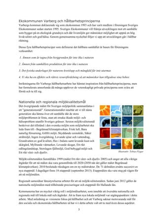 5
Illustratör: Tobias Flygar
Ekokommunen Varberg och hållbarhetsprinciperna
Varbergs kommun deklarerade sig som ekokommun 1993 och har varit medlem i föreningen Sveriges
Ekokommuner sedan starten 1995. Sveriges Ekokommuner vill främja utvecklingen mot ett samhälle
som bygger på en ekologisk grundsyn och där livsmiljön ger människor möjlighet att uppnå en hög
livskvalitet och god hälsa. Genom gemensamma nyckeltal följer vi upp att utvecklingen går i hållbar
riktning.
Dessa fyra hållbarhetsprinciper som definierar det hållbara samhället är basen för föreningens
verksamhet:
1. Ämnen som är tagna från berggrunden får inte öka i naturen
2. Ämnen från samhällets produktion får inte öka i naturen
3. Det fysiska underlaget för naturens kretslopp och mångfald får inte utarmas
4. Vi ska ha en effektiv och rättvis resursfördelning så att människor kan tillgodose sina behov
Inriktningarna för Varbergs hållbarhetsarbete har hämtat inspiration från hållbarhetsprinciperna, men
har formulerats annorlunda då många upplever de vetenskapligt prövade principerna som svåra att
förstå och ta till sig.
Nationella och regionala miljökvalitetsmål
Det övergripande målet för Sveriges miljöpolitik sammanfattas i
ett ”generationsmål”. Generationsmålet innebär att vi till nästa
generation ska lämna över ett samhälle där de stora
miljöproblemen är lösta, utan att orsaka ökade miljö- och
hälsoproblem utanför Sveriges gränser. Sexton miljökvalitetsmål
beskriver det tillstånd i den svenska miljön som miljöarbetet ska
leda fram till - Begränsad klimatpåverkan, Frisk luft, Bara
naturlig försurning, Giftfri miljö, Skyddande ozonskikt, Säker
strålmiljö, Ingen övergödning, Levande sjöar och vattendrag,
Grundvatten av god kvalitet, Hav i balans samt levande kust och
skärgård, Myllrande våtmarker, Levande skogar, Ett rikt
odlingslandskap, Storslagen fjällmiljö, God bebyggd miljö och
Ett rikt växt- och djurliv.
Miljökvalitetsmålen fastställdes 1999 (målet Ett rikt växt- och djurliv 2005) och anger att alla viktiga
åtgärder för att nå målen ska vara genomförda till 2020 (2050 när det gäller målet Begränsad
klimatpåverkan). 2010 beslutade riksdagen om en ny målstruktur. De 71 delmålen ersätts succesivt av
nya etappmål. I dagsläget finns 18 etappmål (september 2013). Etappmålen ska vara steg på vägen för
att nå miljömålen.
Regionalt samordnar länsstyrelserna arbetet för att nå miljökvalitetsmålen. Sedan juni 2012 gäller de
nationella miljömålen med tillhörande preciseringar och etappmål för Hallands län.
Kommunerna har en mycket viktig roll i miljömålsarbetet, som innebär att översätta nationella och
regionala mål till lokala mål och åtgärder. Att ta fram nya lokala miljömål var utgångspunkten i detta
arbete. Med anledning av visionens fokus på hållbarhet och att Varberg saknar motsvarande mål för
den sociala och ekonomiska hållbarheten så har vi i detta arbete valt att ta med även dessa aspekter.
 