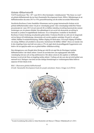 6
Globala hållbarhetsmål
Vid FN-konferensen ”Rio +20” i juni 2012 (i Rio) beslutades i slutdokumentet ”The future we want”
att globala hållbarhetsmål ska tas fram (Sustainable Developement Goals, SDGs). Målsättningen är att
hållbarhetsmålen ska antas 2015 av FNs generalförsamling och då ersätta nuvarande Milleniemål.
Stockholm Resilience Centre framhåller tillsammans med en grupp internationella forskare att de
globala hållbarhetsmålen måste vila på en vetenskaplig grund. I den vetenskapliga tidskriften Nature
presenterade de i mars 2013 ett nytt ramverk för en hållbar mänsklig utveckling baserat på den senaste
forskningen om vår planets tillstånd. Huvudbudskapet är att social och ekonomisk utveckling är
beroende av jordens livsuppehållande funktioner. En av hörnpelarna i modellen är Stockholm
Resilience Centers forskning om planetära gränsvärden. Forskarna föreslår sex mål som är integrerade
och tar hänsyn till miljömässiga, ekonomiska och sociala aspekter samtidigt; Ett gott liv och god
välfärd, Hållbar livsmedelsförsörjning, Hållbar tillgång till färskvatten, Universell tillgång till hållbar
ren energi, Hållbara och produktiva ekosystem, Institutioner för hållbar välfärd2
. Dessa sex kanske inte
är den slutgiltiga listan med mål som antas av FN, de utgör dock de grundläggande byggstenarna som
behövs för att uppfylla målet om en global hållbar välfärdsutveckling.
Den dialogprocess som föregått detta förslag ger stöd för att utgå från de föreslagna 6 globala
hållbarhetsmålen i det lokala arbetet. Genom att använda dem som utgångspunkt säkerställs
vetenskaplig relevans och en hög ambitionsnivå. Det säkrar också att alla aspekter av hållbarhet
kommer in och att det finns en koppling mellan arbetet i Varberg och det som sker på såväl global som
nationell nivå. Dialogen visar dock att den slutliga formuleringen av inriktningarna bättre behöver
anpassas till den lokala nivån.
Bild 1. Illustration globala hållbarhetsmål
(Credit: Sustainable Development Goals for people and planet, Nature, Griggs et al (2013))
2
Svensk översättning från artikel av Johan Rockström och Marcus C Öhman i Miljöaktuellt nr 4, 2013.
 