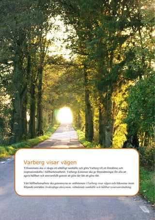 8
Varberg visar vägen
Tillsammans ska vi skapa ett uthålligt samhälle och göra Varberg till ett föredöme och
inspirationskälla i hållbarhetsarbetet. Varbergs kommun ska ge förutsättningar för alla att
agera hållbart och ansvarsfullt genom att göra det lätt att göra rätt.
Vårt hållbarhetsarbete ska genomsyras av ambitionen i Varberg visar vägen och fokuseras inom
följande områden; livskraftiga ekosystem, välmående samhälle och hållbar resursanvändning.
 