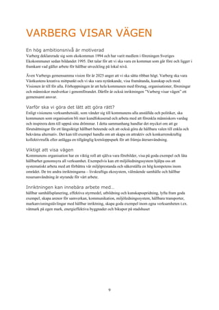 9
VARBERG VISAR VÄGEN
En hög ambitionsnivå är motiverad
Varberg deklarerade sig som ekokommun 1994 och har varit medlem i föreningen Sveriges
Ekokommuner sedan bildandet 1995. Det talar för att vi ska vara en kommun som går före och ligger i
framkant vad gäller arbete för hållbar utveckling på lokal nivå.
Även Varbergs gemensamma vision för år 2025 anger att vi ska sätta ribban högt. Varberg ska vara
Västkustens kreativa mittpunkt och vi ska vara nytänkande, visa framåtanda, kunskap och mod.
Visionen är till för alla. Förhoppningen är att hela kommunen med företag, organisationer, föreningar
och människor medverkar i genomförandet. Därför är också inriktningen ”Varberg visar vägen” ett
gemensamt ansvar.
Varför ska vi göra det lätt att göra rätt?
Enligt visionens verksamhetsidé, som vänder sig till kommunens alla anställda och politiker, ska
kommunen som organisation bli mer kundfokuserad och arbeta med att förenkla människors vardag
och inspirera dem till uppnå sina drömmar. I detta sammanhang handlar det mycket om att ge
förutsättningar för ett långsiktigt hållbart beteende och att också göra de hållbara valen till enkla och
bekväma alternativ. Det kan till exempel handla om att skapa en attraktiv och konkurrenskraftig
kollektivtrafik eller anlägga en tillgänglig kretsloppspark för att främja återanvändning.
Viktigt att visa vägen
Kommunens organisation har en viktig roll att själva vara förebilder, visa på goda exempel och låta
hållbarhet genomsyra all verksamhet. Exempelvis kan ett miljöledningssystem hjälpa oss att
systematiskt arbeta med att förbättra vår miljöprestanda och säkerställa en hög kompetens inom
området. De tre andra inriktningarna – livskraftiga ekosystem, välmående samhälle och hållbar
resursanvändning är styrande för vårt arbete.
Inriktningen kan innebära arbete med…
hållbar samhällsplanering, effektiva styrmedel, utbildning och kunskapsspridning, lyfta fram goda
exempel, skapa arenor för samverkan, kommunikation, miljöledningssystem, hållbara transporter,
markanvisningstävlingar med hållbar inriktning, skapa goda exempel inom egna verksamheten t.ex.
våtmark på egen mark, energieffektiva byggnader och bikupor på stadshuset
 