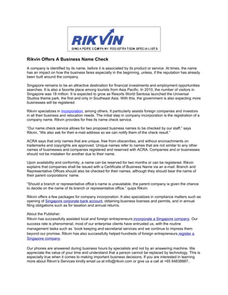 Rikvin Offers A Business Name Check
A company is identified by its name, before it is associated by its product or service. At times, the name
has an impact on how the business fares especially in the beginning, unless, if the reputation has already
been built around the company.

Singapore remains to be an attractive destination for financial investments and employment opportunities
searches. It is also a favorite place among tourists from Asia Pacific. In 2010, the number of visitors in
Singapore was 18 million. It is expected to grow as Resorts World Sentosa launched the Universal
Studios theme park, the first and only in Southeast Asia. With this, the government is also expecting more
businesses will be registered.

Rikvin specializes in incorporation, among others. It particularly assists foreign companies and investors
in all their business and relocation needs. The initial step in company incorporation is the registration of a
company name. Rikvin provides for free its name check service.

“Our name check service allows for two proposed business names to be checked by our staff,” says
Rikvin, “We also ask for their e-mail address so we can notify them of the check result.”

ACRA says that only names that are unique, free from obscenities, and without encroachments on
trademarks and copyrights are approved. Unique names refer to names that are not similar to any other
names of businesses and companies registered and reserved with ACRA. Companies and or businesses
should not be mistaken for another due to their name.

Upon availability and conformity, a name can be reserved for two months or can be registered. Rikvin
explains that companies shall be issued with a Certificate of Business Name via an e-mail. Branch and
Representative Offices should also be checked for their names, although they should bear the name of
their parent corporations’ name.

“Should a branch or representative office’s name is unavailable, the parent company is given the chance
to decide on the name of its branch or representative office,” quips Rikvin.

Rikvin offers a few packages for company incorporation. It also specializes in compliance matters such as
opening of Singapore corporate bank account, obtaining business licenses and permits, and in annual
filing obligations such as for taxation and annual returns.

About the Publisher:
Rikvin has successfully assisted local and foreign entrepreneurs incorporate a Singapore company. Our
success rate is phenomenal, most of our enterprise clients have entrusted us, with the routine
management tasks such as `book keeping and secretarial services and we continue to impress them
beyond our promise. Rikvin has also successfully helped hundreds of foreign entrepreneurs register a
Singapore company.

Our phones are answered during business hours by specialists and not by an answering machine. We
appreciate the value of your time and understand that a person cannot be replaced by technology. This is
especially true when it comes to making important business decisions. If you are interested in learning
more about Rikvin’s Services kindly email us at info@rikvin.com or give us a call at +65 64838887..
 